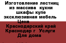 Изготовление лестниц из массива, кухни, шкафы-купе, эксклюзивная мебель › Цена ­ 1 000 - Краснодарский край, Краснодар г. Услуги » Для дома   